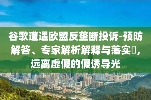 谷歌遭遇歐盟反壟斷投訴-預(yù)防解答、專家解析解釋與落實?,遠(yuǎn)離虛假的假誘導(dǎo)光
