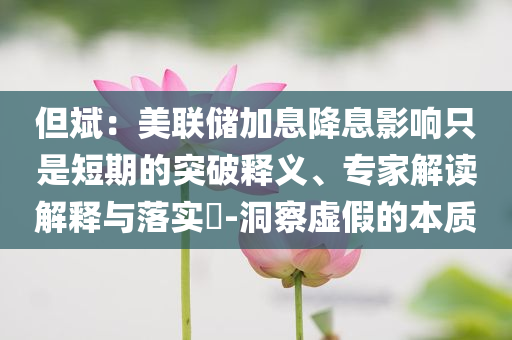 但斌：美聯(lián)儲加息降息影響只是短期的突破釋義、專家解讀解釋與落實(shí)?-洞察虛假的本質(zhì)
