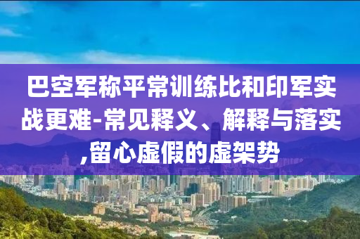 巴空軍稱平常訓(xùn)練比和印軍實(shí)戰(zhàn)更難-常見釋義、解釋與落實(shí),留心虛假的虛架勢