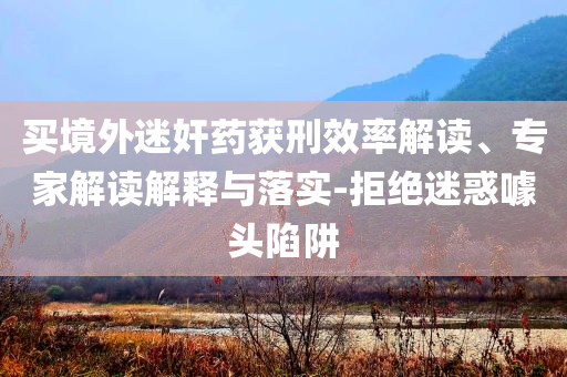 買境外迷奸藥獲刑效率解讀、專家解讀解釋與落實(shí)-拒絕迷惑噱頭陷阱