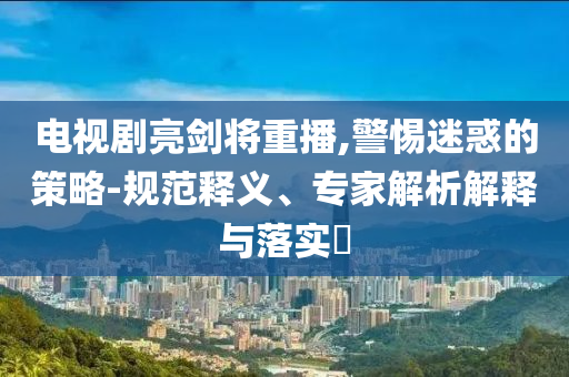 電視劇亮劍將重播,警惕迷惑的策略-規(guī)范釋義、專家解析解釋與落實(shí)?
