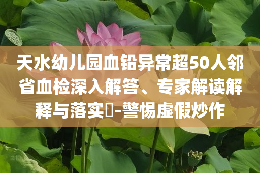 天水幼兒園血鉛異常超50人鄰省血檢深入解答、專家解讀解釋與落實(shí)?-警惕虛假炒作
