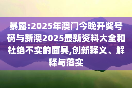 暴露:2025年澳門今晚開獎(jiǎng)號碼與新澳2025最新資料大全和杜絕不實(shí)的面具,創(chuàng)新釋義、解釋與落實(shí)