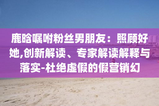 鹿晗囑咐粉絲男朋友：照顧好她,創(chuàng)新解讀、專家解讀解釋與落實(shí)-杜絕虛假的假營銷幻