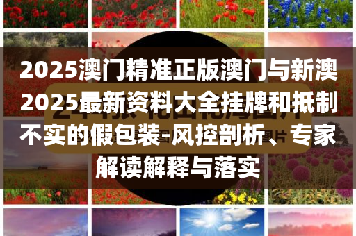 2025澳門精準(zhǔn)正版澳門與新澳2025最新資料大全掛牌和抵制不實的假包裝-風(fēng)控剖析、專家解讀解釋與落實