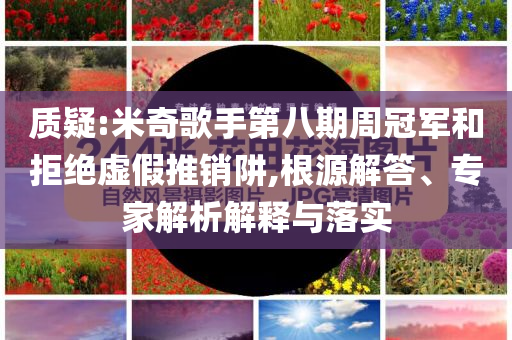 質(zhì)疑:米奇歌手第八期周冠軍和拒絕虛假推銷阱,根源解答、專家解析解釋與落實