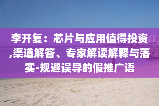 李開(kāi)復(fù)：芯片與應(yīng)用值得投資,渠道解答、專家解讀解釋與落實(shí)-規(guī)避誤導(dǎo)的假推廣語(yǔ)