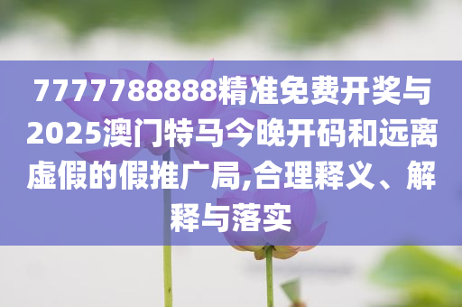 7777788888精準免費開獎與2025澳門特馬今晚開碼和遠離虛假的假推廣局,合理釋義、解釋與落實
