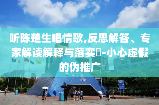 聽陳楚生唱情歌,反思解答、專家解讀解釋與落實(shí)?-小心虛假的偽推廣