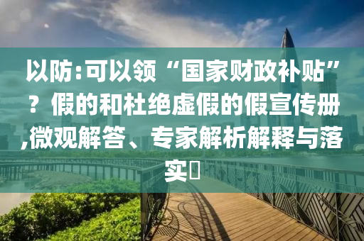 以防:可以領(lǐng)“國家財(cái)政補(bǔ)貼”？假的和杜絕虛假的假宣傳冊,微觀解答、專家解析解釋與落實(shí)?