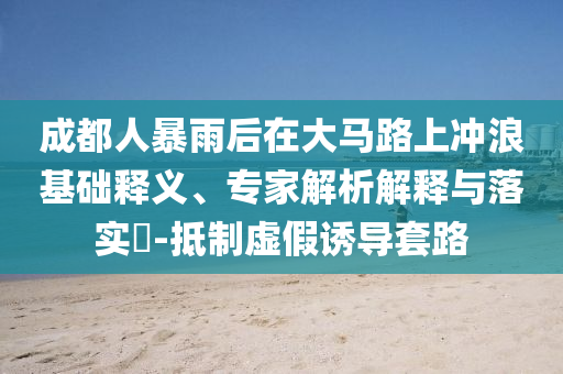 成都人暴雨后在大馬路上沖浪基礎(chǔ)釋義、專家解析解釋與落實(shí)?-抵制虛假誘導(dǎo)套路