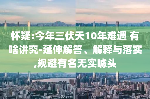 懷疑:今年三伏天10年難遇 有啥講究-延伸解答、解釋與落實(shí),規(guī)避有名無實(shí)噱頭