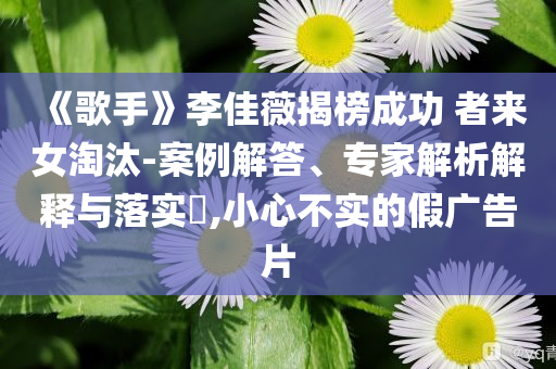 《歌手》李佳薇揭榜成功 者來女淘汰-案例解答、專家解析解釋與落實(shí)?,小心不實(shí)的假廣告片