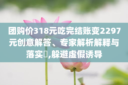 團(tuán)購價(jià)318元吃完結(jié)賬變2297元?jiǎng)?chuàng)意解答、專家解析解釋與落實(shí)?,躲避虛假誘導(dǎo)