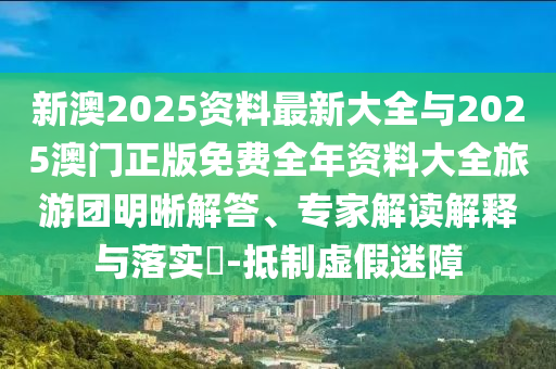 新澳2025資料最新大全與2025澳門正版免費(fèi)全年資料大全旅游團(tuán)明晰解答、專家解讀解釋與落實(shí)?-抵制虛假迷障