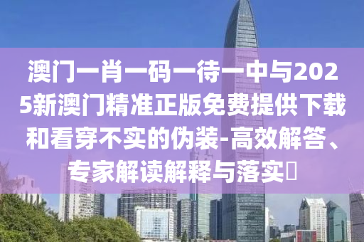 澳門一肖一碼一待一中與2025新澳門精準(zhǔn)正版免費(fèi)提供下載和看穿不實(shí)的偽裝-高效解答、專家解讀解釋與落實(shí)?