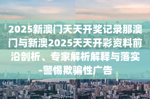 2025新澳門(mén)天天開(kāi)獎(jiǎng)記錄那澳門(mén)與新澳2025天天開(kāi)彩資料前沿剖析、專(zhuān)家解析解釋與落實(shí)-警惕欺騙性廣告
