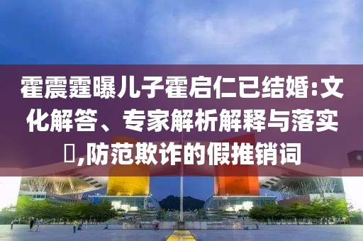 霍震霆曝兒子霍啟仁已結(jié)婚:文化解答、專家解析解釋與落實(shí)?,防范欺詐的假推銷詞