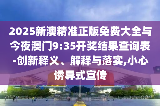 2025新澳精準(zhǔn)正版免費(fèi)大全與今夜澳門9:35開獎(jiǎng)結(jié)果查詢表-創(chuàng)新釋義、解釋與落實(shí),小心誘導(dǎo)式宣傳