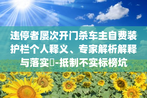 違停者屢次開門殺車主自費(fèi)裝護(hù)欄個(gè)人釋義、專家解析解釋與落實(shí)?-抵制不實(shí)標(biāo)榜坑