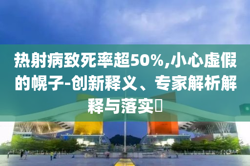 熱射病致死率超50%,小心虛假的幌子-創(chuàng)新釋義、專家解析解釋與落實?