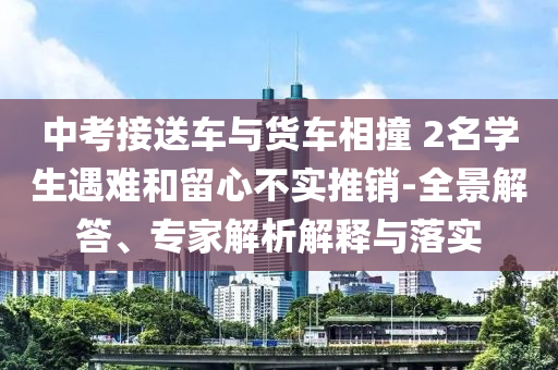 中考接送車與貨車相撞 2名學(xué)生遇難和留心不實(shí)推銷-全景解答、專家解析解釋與落實(shí)