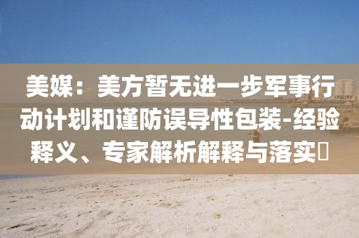 美媒：美方暫無進(jìn)一步軍事行動計劃和謹(jǐn)防誤導(dǎo)性包裝-經(jīng)驗(yàn)釋義、專家解析解釋與落實(shí)?