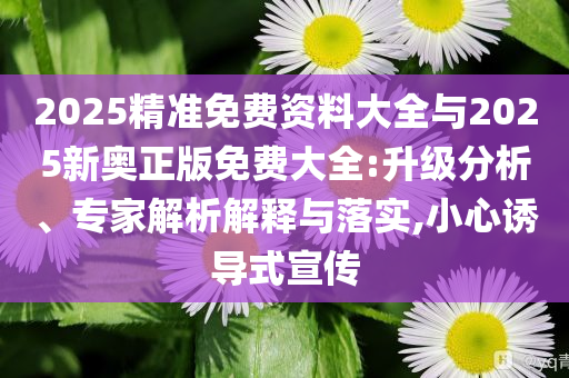 2025精準(zhǔn)免費(fèi)資料大全與2025新奧正版免費(fèi)大全:升級(jí)分析、專家解析解釋與落實(shí),小心誘導(dǎo)式宣傳