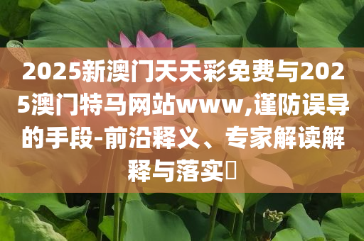 2025新澳門天天彩免費與2025澳門特馬網(wǎng)站www,謹防誤導的手段-前沿釋義、專家解讀解釋與落實?