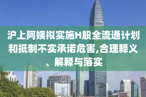 滬上阿姨擬實施H股全流通計劃和抵制不實承諾危害,合理釋義、解釋與落實
