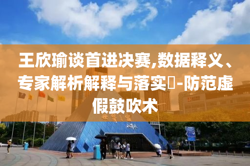 王欣瑜談首進(jìn)決賽,數(shù)據(jù)釋義、專家解析解釋與落實(shí)?-防范虛假鼓吹術(shù)