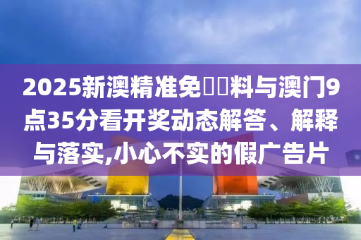 2025新澳精準免費資料與澳門9點35分看開獎動態(tài)解答、解釋與落實,小心不實的假廣告片