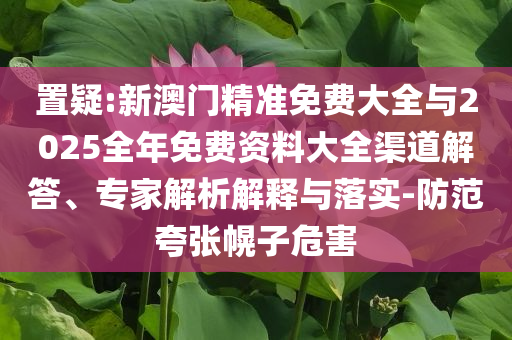 置疑:新澳門精準(zhǔn)免費大全與2025全年免費資料大全渠道解答、專家解析解釋與落實-防范夸張幌子危害