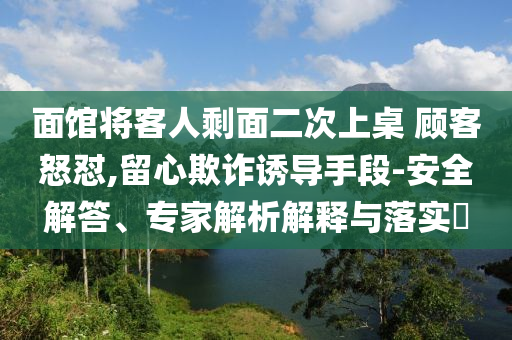 面館將客人剩面二次上桌 顧客怒懟,留心欺詐誘導(dǎo)手段-安全解答、專家解析解釋與落實?
