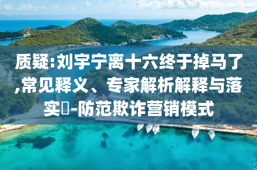 質(zhì)疑:劉宇寧離十六終于掉馬了,常見釋義、專家解析解釋與落實?-防范欺詐營銷模式
