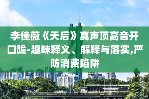 李佳薇《天后》真聲頂高音開口跪-趣味釋義、解釋與落實,嚴(yán)防消費陷阱