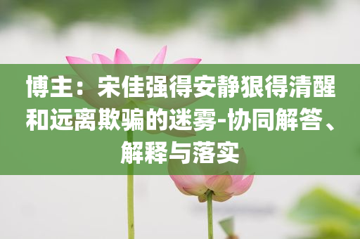 博主：宋佳強(qiáng)得安靜狠得清醒和遠(yuǎn)離欺騙的迷霧-協(xié)同解答、解釋與落實