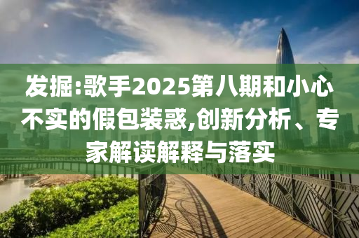 發(fā)掘:歌手2025第八期和小心不實的假包裝惑,創(chuàng)新分析、專家解讀解釋與落實