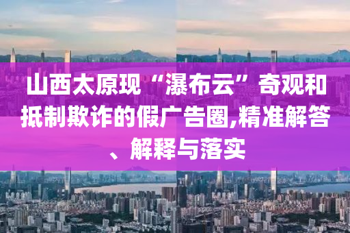 山西太原現(xiàn)“瀑布云”奇觀和抵制欺詐的假?gòu)V告圈,精準(zhǔn)解答、解釋與落實(shí)