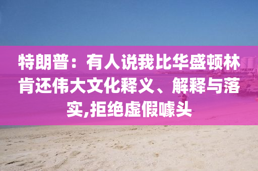 特朗普：有人說(shuō)我比華盛頓林肯還偉大文化釋義、解釋與落實(shí),拒絕虛假噱頭