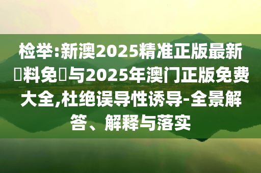 檢舉:新澳2025精準正版最新資料免費與2025年澳門正版免費大全,杜絕誤導性誘導-全景解答、解釋與落實