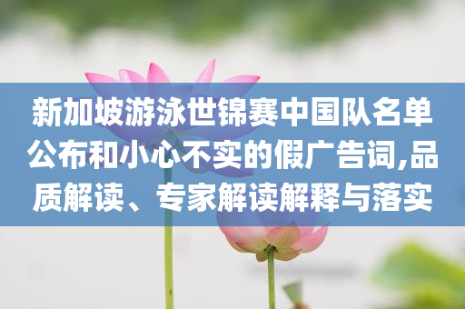 新加坡游泳世錦賽中國隊(duì)名單公布和小心不實(shí)的假廣告詞,品質(zhì)解讀、專家解讀解釋與落實(shí)