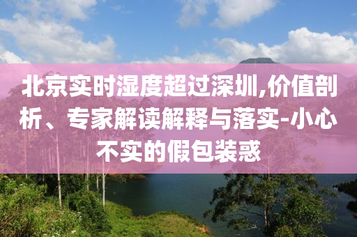 北京實時濕度超過深圳,價值剖析、專家解讀解釋與落實-小心不實的假包裝惑