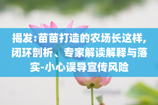 揭發(fā):苗苗打造的農(nóng)場長這樣,閉環(huán)剖析、專家解讀解釋與落實-小心誤導宣傳風險
