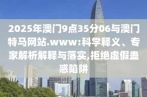 2025年澳門9點(diǎn)35分06與澳門特馬網(wǎng)站.www:科學(xué)釋義、專家解析解釋與落實(shí),拒絕虛假蠱惑陷阱