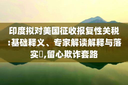 印度擬對(duì)美國(guó)征收?qǐng)?bào)復(fù)性關(guān)稅:基礎(chǔ)釋義、專家解讀解釋與落實(shí)?,留心欺詐套路