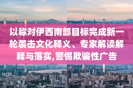 以稱對(duì)伊西南部目標(biāo)完成新一輪襲擊文化釋義、專家解讀解釋與落實(shí),警惕欺騙性廣告