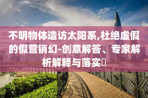 不明物體造訪太陽(yáng)系,杜絕虛假的假營(yíng)銷幻-創(chuàng)意解答、專家解析解釋與落實(shí)?