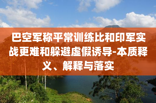 巴空軍稱平常訓練比和印軍實戰(zhàn)更難和躲避虛假誘導-本質(zhì)釋義、解釋與落實