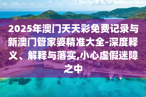 2025年澳門天天彩免費(fèi)記錄與新澳門管家婆精準(zhǔn)大全-深度釋義、解釋與落實(shí),小心虛假迷障之中